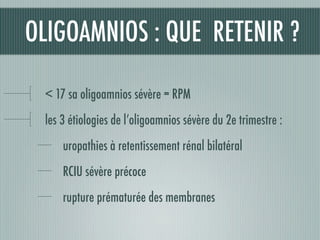 OLIGOAMNIOS : QUE RETENIR ?
< 17 sa oligoamnios sévère = RPM
les 3 étiologies de l’oligoamnios sévère du 2e trimestre :
uropathies à retentissement rénal bilatéral
RCIU sévère précoce
rupture prématurée des membranes
 