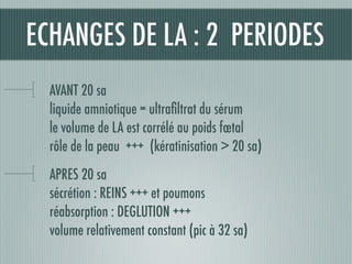 AVANT 20 sa
liquide amniotique = ultraﬁltrat du sérum
le volume de LA est corrélé au poids fœtal
rôle de la peau +++ (kératinisation > 20 sa)
APRES 20 sa
sécrétion : REINS +++ et poumons
réabsorption : DEGLUTION +++
volume relativement constant (pic à 32 sa)
ECHANGES DE LA : 2 PERIODES
 