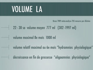 VOLUME LA
22 - 38 sa volume moyen 777 ml (302 -1997 ml)
volume maximal 8e mois 1000 ml
volume relatif maximal au 6e mois “hydramnios physiologique”
décroissance en ﬁn de grossesse “oligoamnios physiologique”
Brace 1989 méta-analyse 705 mesures par dilution
 