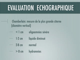 EVALUATION ECHOGRAPHIQUE
Chamberlain: mesure de la plus grande citerne
(diamètre vertical)
< 1 cm oligoamnios sévère
1-2 cm liquide diminué
2-8 cm 	 normal
> 8 cm 	 hydramnios
 