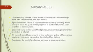 ADVANTAGES
₪ Liquid electricity provides us with a chance of leaving back the technology
which emit carbon dioxide , fine dust & noise.
₪ It provides farmers a mean to supplement their income by providing them a
chance to utilize the space in their properties to build wind turbines , solar
collectors or biomass plants.
₪ This would nearly end the use of food plants such as corn & sugarcane for the
production of ethanol.
₪ We currently spend huge amounts of time and energy getting oil from various
locations , refining and transporting them to local fuel stations.
₪ This stresses the need of an alternate technique to power our engines.
13
 