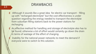 DRAWBACKS
₡ Although it sounds like a great idea for electric car transport - filling
up with “recharged electrolyte” but the cost effectiveness is under
question regarding the energy needed to transport the electrolyte
from suburban filling stations back to the power stations for
recharging.
₡ An effective method for handling and storage of electrolyte also has to
be found; otherwise a lot of effort would certainly go down the drain
in terms of wastage of the effort of charging.
₡ Inability for the national power networks to meet the demand if
everyone were to switch to this solution.
15
 