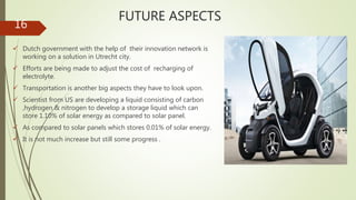 FUTURE ASPECTS
 Dutch government with the help of their innovation network is
working on a solution in Utrecht city.
 Efforts are being made to adjust the cost of recharging of
electrolyte.
 Transportation is another big aspects they have to look upon.
 Scientist from US are developing a liquid consisting of carbon
,hydrogen & nitrogen to develop a storage liquid which can
store 1.10% of solar energy as compared to solar panel.
 As compared to solar panels which stores 0.01% of solar energy.
 It is not much increase but still some progress .
16
 