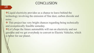 CONCLUSION
Liquid electricity provides us a chance to leave behind the
technology involving the emission of fine dust, carbon dioxide and
noise.
 This project has very bright chances regarding being technically
and economically feasible someday.
Let’s hope the future automobile will run on electricity and not
gasoline and we get everybody to convert to Electric Vehicles, which
is better for our planet.
18
 