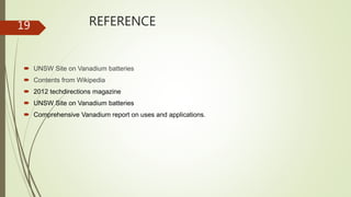 REFERENCE
 UNSW Site on Vanadium batteries
 Contents from Wikipedia
 2012 techdirections magazine
 UNSW Site on Vanadium batteries
 Comprehensive Vanadium report on uses and applications.
19
 