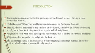 INTRODUCTION
 Transportation is one of the fastest growing energy demand sectors , having a close
association with oil.
 Globally about 98% of the worlds transportation runs on fuel made from oil.
 Electric vehicles are stated as the vehicles of the future , a number pf factors are holding
people back from switching over from regular vehicles right now.
 Researchers from MIT have developed a new battery that is said to solve these problems.
 We just need to swap the electrolytes in the battery.
 The discharged liquid is also reusable: it can be recharged and then pumped into other
vehicle, which makes it an eco-friendly solution.
3
 