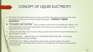 CONCEPT OF LIQUID ELECTRICITY
 The Dutch Innovation Network has come up with the idea of just pumping up the spent
electrolyte out & pump in freshly charged electrolyte –LITERALLY LIQUID
ELECTRICITY.
 “POWER NETWORK” basic principle involved with the refuelling of electric cars
is the recharging of the spent electrolyte in the battery via an external media , that has
been consuming a lot time.
 This would take little more time than filling up with fossil fuel & the spent electrolyte can
be recharged & resold
 “liquid electricity ” , takes the form of a VANADIUM REDOX BATTERY –technology
pioneered by the University of NSW.
 “PETER OEI” Says-”With an electrolyte solution the consumer delivers the spent
electrolyte back to the filling station where it is recharged by the local power generation
or the national
7
 