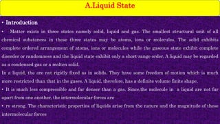 • Introduction
• Matter exists in three states namely solid, liquid and gas. The smallest structural unit of all
chemical substances in these three states may be atoms, ions or molecules. The solid exhibits
complete ordered arrangement of atoms, ions or molecules while the gaseous state exhibit complete
disorder or randomness and the liquid state exhibit only a short-range order. A liquid may be regarded
as a condensed gas or a molten solid.
In a liquid, the are not rigidly fixed as in solids. They have some freedom of motion which is much
more restricted than that in the gases. A liquid, therefore, has a definite volume finite shape.
• It is much less compressible and far denser than a gas. Since,the molecule in a liquid are not far
apart from one another, the intermolecular forces are
• rv strong. The characteristic properties of liquids arise from the nature and the magnitude of these
intermolecular forces
A.Liquid State
 