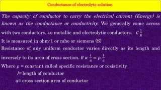 The capacity of conductor to carry the electrical current (Energy) is
known as the conductance or conductivity. We generally come across
with two conductors. i.e metallic and electrolytic conductors. 𝐶
1
𝑅
It is measured in ohm-1 or mho or siemens (S)
Resistance of any uniform conductor varies directly as its length and
inversely to its area of cross section. 𝑅 𝛼
𝑙
𝑎
= 𝜌.
𝑙
𝑎
Where 𝜌 = constant called specific resistance or resistivity
l= length of conductor
a= cross section area of conductor
Conductance of electrolyte solution.
 