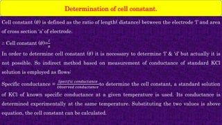 Cell constant (𝜃) is defined as the ratio of length( distance) between the electrode ‘l’ and area
of cross section ‘a’ of electrode.
∴ Cell constant (𝜃)=
𝑙
𝑎
In order to determine cell constant (𝜃) it is necessary to determine ‘l’ & ‘d’ but actually it is
not possible. So indirect method based on measurement of conductance of standard KCl
solution is employed as flows:
Specific conductance =
𝑆𝑝𝑒𝑐𝑖𝑓𝑖𝑐 𝑐𝑜𝑛𝑑𝑢𝑐𝑡𝑎𝑛𝑐𝑒
𝑂𝑏𝑠𝑒𝑟𝑣𝑒𝑑 𝑐𝑜𝑛𝑑𝑢𝑐𝑡𝑎𝑛𝑐𝑒
to determine the cell constant, a standard solution
of KCl of known specific conductance at a given temperature is used. Its conductance is
determined experimentally at the same temperature. Substituting the two values is above
equation, the cell constant can be calculated.
Determination of cell constant.
 