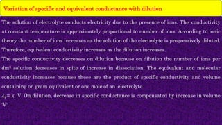 The solution of electrolyte conducts electricity due to the presence of ions. The conductivity
at constant temperature is approximately proportional to number of ions. According to ionic
theory the number of ions increases as the solution of the electrolyte is progressively diluted.
Therefore, equivalent conductivity increases as the dilution increases.
The specific conductivity decreases on dilution because on dilution the number of ions per
dm3 solution decreases in spite of increase in dissociation. The equivalent and molecular
conductivity increases because these are the product of specific conductivity and volume
containing on gram equivalent or one mole of an electrolyte.
𝜆𝑣= k. V On dilution, decrease in specific conductance is compensated by increase in volume
'V'.
Variation of specific and equivalent conductance with dilution
 