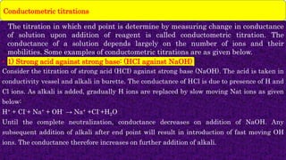 • The titration in which end point is determine by measuring change in conductance
of solution upon addition of reagent is called conductometric titration. The
conductance of a solution depends largely on the number of ions and their
mobilities. Some examples of conductometric titrations are as given below.
• 1) Strong acid against strong base: (HCI against NaOH)
Consider the titration of strong acid (HCI) against strong base (NaOH). The acid is taken in
conductivity vessel and alkali in burette. The conductance of HCl is due to presence of H and
Cl ions. As alkali is added, gradually H ions are replaced by slow moving Nat ions as given
below:
H+ + CI-+ Na+ + OH- → Na+ +CI-+H2O
Until the complete neutralization, conductance decreases on addition of NaOH. Any
subsequent addition of alkali after end point will result in introduction of fast moving OH
ions. The conductance therefore increases on further addition of alkali.
Conductometric titrations
 