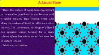 • Thus, the surface of liquid tends to contract
to the smallest possible area and behaves as if
it under tension. This tension which acts
along the surface of liquid is called as surface
tension. It is the reason that drops of a liquid
has spherical shape because for a given
volume sphere has minimum surface area due
to surface tension
• Molecular attraction
A.Liquid State
 
