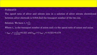 Problem(3)
The speed ratio of silver and nitrate ions in a solution of silver nitrate electrolysed
between silver electrode is 0.916.find the transport number of the two ion.
Solution. We have 𝑡−=
1
1+𝑟
Where 𝑡− is the transport number of anion and r is the speed ratio of cation and anion.
∴ 𝑡𝑁𝑂−
3
=
1
1+0.916
=0.521 and 𝑡𝐴𝑔+=1-𝑡𝑁𝑂−
3
=1-0.521=0.479
 
