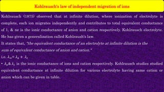 Kohlrausch (1875) observed that at infinite dilution, where ionization of electrolyte is
complete, each ion migrates independently and contributes to total equivalent conductance
of 1, & ne is the ionic conductance of anion and cation respectively. Kohlrausch electrolyte.
He has given a generalization called Kohlraush's law.
It states that, “the equivalent conductance of an electrolyte at infinite dilution is the
sum of equivalent conductance of anion and cation."
i.e. 𝜆∞= 𝜆𝑎 + 𝜆𝑐
• 𝜆𝑎& 𝜆𝑐 is the ionic conductance of ions and cation respectively. Kohlrausch studies studied
equivalent conductance at infinite dilution for various electrolyte having same cation or
anion which can be given in table.
Kohlrausch's law of independent migration of ions
 