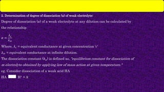 2. Determination of degree of dissociation (a) of weak electrolyte:
Degree of dissociation (𝛼) of a weak electrolyte at any dilution can be calculated by
the relationship
𝛼 =
𝜆𝑐
𝜆∞
Where, 𝜆𝑐 = equivalent conductance at given concentration 'c'
𝜆∞ = equivalent conductance at infinite dilution.
The dissociation constant (𝑘𝑎) is defined as, "equilibrium constant for dissociation of
m electrolyte obtained by applying law of mass action at given temperature."
eg. Consider dissociation of a weak acid HA
HA H+ + A-
 