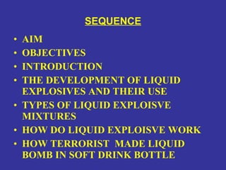 SEQUENCE AIM OBJECTIVES INTRODUCTION THE DEVELOPMENT OF LIQUID EXPLOSIVES AND THEIR USE TYPES OF LIQUID EXPLOISVE MIXTURES HOW DO LIQUID EXPLOISVE WORK HOW TERRORIST  MADE LIQUID BOMB IN SOFT DRINK BOTTLE 