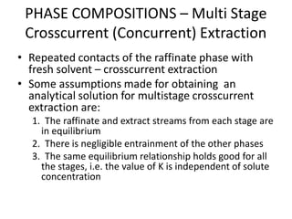 • Repeated contacts of the raffinate phase with
fresh solvent – crosscurrent extraction
• Some assumptions made for obtaining an
analytical solution for multistage crosscurrent
extraction are:
1. The raffinate and extract streams from each stage are
in equilibrium
2. There is negligible entrainment of the other phases
3. The same equilibrium relationship holds good for all
the stages, i.e. the value of K is independent of solute
concentration
PHASE COMPOSITIONS – Multi Stage
Crosscurrent (Concurrent) Extraction
 