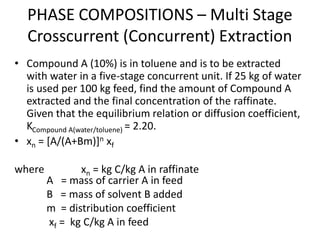 PHASE COMPOSITIONS – Multi Stage
Crosscurrent (Concurrent) Extraction
• Compound A (10%) is in toluene and is to be extracted
with water in a five-stage concurrent unit. If 25 kg of water
is used per 100 kg feed, find the amount of Compound A
extracted and the final concentration of the raffinate.
Given that the equilibrium relation or diffusion coefficient,
KCompound A(water/toluene) = 2.20.
• xn = [A/(A+Bm)]n xf
where xn = kg C/kg A in raffinate
A = mass of carrier A in feed
B = mass of solvent B added
m = distribution coefficient
xf = kg C/kg A in feed
 