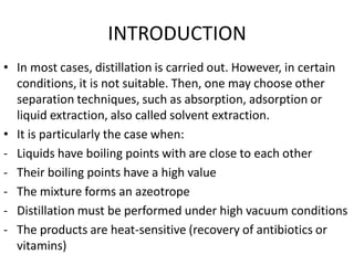 INTRODUCTION
• In most cases, distillation is carried out. However, in certain
conditions, it is not suitable. Then, one may choose other
separation techniques, such as absorption, adsorption or
liquid extraction, also called solvent extraction.
• It is particularly the case when:
- Liquids have boiling points with are close to each other
- Their boiling points have a high value
- The mixture forms an azeotrope
- Distillation must be performed under high vacuum conditions
- The products are heat-sensitive (recovery of antibiotics or
vitamins)
 