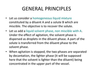 GENERAL PRINCIPLES
• Let us consider a homogeneous liquid mixture
constituted by a diluent A and a solute B which are
miscible. The objective is to recover the solute.
• Let us add a liquid solvent phase, non miscible with A.
Under the effect of agitation, the solvent phase is
dispersed as droplets in the diluent phase. A part of the
solute is transferred from the diluent phase to the
solvent phase.
• When agitation is stopped, the two phases are separated
by decantation, the lighter phase (it will be supposed
here that the solvent is lighter than the diluent) being
concentrated in the upper part of the vessel.
 