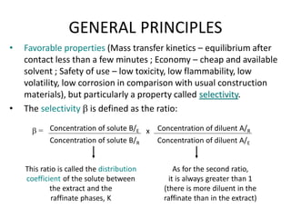 GENERAL PRINCIPLES
• Favorable properties (Mass transfer kinetics – equilibrium after
contact less than a few minutes ; Economy – cheap and available
solvent ; Safety of use – low toxicity, low flammability, low
volatility, low corrosion in comparison with usual construction
materials), but particularly a property called selectivity.
• The selectivity b is defined as the ratio:
b = Concentration of diluent A/R
Concentration of diluent A/E
Concentration of solute B/E
Concentration of solute B/R
x
This ratio is called the distribution
coefficient of the solute between
the extract and the
raffinate phases, K
As for the second ratio,
it is always greater than 1
(there is more diluent in the
raffinate than in the extract)
 