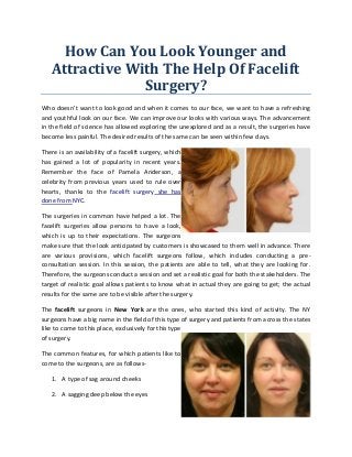 How Can You Look Younger and Attractive With The Help Of Facelift Surgery? 
Who doesn’t want to look good and when it comes to our face, we want to have a refreshing and youthful look on our face. We can improve our looks with various ways. The advancement in the field of science has allowed exploring the unexplored and as a result, the surgeries have become less painful. The desired results of the same can be seen within few days. 
There is an availability of a facelift surgery, which has gained a lot of popularity in recent years. Remember the face of Pamela Anderson, a celebrity from previous years used to rule over hearts, thanks to the facelift surgery she has done from NYC. 
The surgeries in common have helped a lot. The facelift surgeries allow persons to have a look, which is up to their expectations. The surgeons make sure that the look anticipated by customers is showcased to them well in advance. There are various provisions, which facelift surgeons follow, which includes conducting a pre- consultation session. In this session, the patients are able to tell, what they are looking for. Therefore, the surgeons conduct a session and set a realistic goal for both the stakeholders. The target of realistic goal allows patients to know what in actual they are going to get; the actual results for the same are to be visible after the surgery. 
The facelift surgeons in New York are the ones, who started this kind of activity. The NY surgeons have a big name in the field of this type of surgery and patients from across the states like to come to this place, exclusively for this type of surgery. 
The common features, for which patients like to come to the surgeons, are as follows- 
1. A type of sag around cheeks 
2. A sagging deep below the eyes  