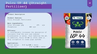 Product Description
Product feature:
Pulcu Straight Fertilizers
Main ingredients:
Total Nitrogen (N) 17% w/w
Phosphorus 44% w/w
Efficacy:
It considerably increases the absorption of
nutrients from the soil and reduces
bicarbonates in water, thus reducing the pH.
In addition, Pulcu UP-44 is often used in
drip irrigation to clean pipe systems
Application:
Foliar spray: 3-5 kg/100 L water
Irrigation: 3-5 kg/100 L water
Pulcu UP 44 (Straight
Fertilizer)
12
 