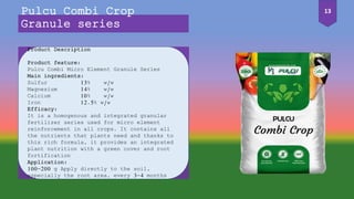 Product Description
Product feature:
Pulcu Combi Micro Element Granule Series
Main ingredients:
Sulfur 13% w/w
Magnesium 14% w/w
Calcium 10% w/w
Iron 12.5% w/w
Efficacy:
It is a homogenous and integrated granular
fertilizer series used for micro element
reinforcement in all crops. It contains all
the nutrients that plants need and thanks to
this rich formula, it provides an integrated
plant nutrition with a green cover and root
fortification
Application:
100-200 g Apply directly to the soil,
especially the root area, every 3-4 months
Pulcu Combi Crop
Granule series
13
 