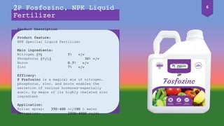 Product Description
Product feature:
NPK Specilal Liquid Fertilizer
Main ingredients:
Nitrogen (N) 5% w/w
Phosphorus (P2O5) 30% w/w
Boron 0.5% w/w
Zinc 7% w/w
Efficacy:
P Fosfozinc is a magical mix of nitrogen,
phosphorus, zinc, and boron enables the
secretion of various hormones—especially
auxin, by means of its highly chelated zinc
ingredient
Application:
Foliar spray: 350-400 cc/100 L water
Irrigation: 3500-4000 cc/da
2P Fosfozinc, NPK Liquid
Fertilizer
6
 