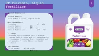 Product Description
Product feature:
Pulcu Humic & Fulvic Liquid Series
Main ingredients:
Potassium 4% w/w
Organic Matter 40% w/w
Organic Carbon 17% w/w
Humic & Fulvic Acid 27% w/w
Efficacy:
Increases photosynthesis rate in plants.
Promotes cell division and cell regeneration.
It increases flowering, fruit formation and
root growth. Prevents flower and fruit
breakdown
Application:
Foliar spray: 150-250 cc/da
Irrigation: 4-5 L/da
2P Fulvamin, Liquid
Fertilizer
7
 