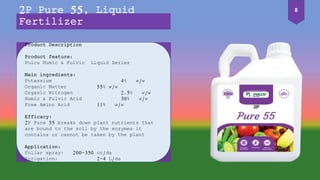 Product Description
Product feature:
Pulcu Humic & Fulvic Liquid Series
Main ingredients:
Potassium 4% w/w
Organic Matter 55% w/w
Organic Nitrogen 2.5% w/w
Humic & Fulvic Acid 30% w/w
Free Amino Acid 11% w/w
Efficacy:
2P Pure 55 breaks down plant nutrients that
are bound to the soil by the enzymes it
contains or cannot be taken by the plant
Application:
Foliar spray: 200-350 cc/da
Irrigation: 2-4 L/da
2P Pure 55, Liquid
Fertilizer
8
 