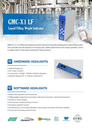 GMC-X1 LF is a ﬁlling and weighing control instrument specially developed for liquid ﬁlling scales.
The controller has the features of compact size, stable performance and simple operation, which
is widely used in multi-head combination ﬁlling machine.
HARDWARE HIGHLIGHTS
GMC-X1 LF
Liquid Filling Weight Indicator
SOFTWARE HIGHLIGHTS
● Weight data acquisition and transmission;
single-head incremental, multi-head incremental, multi-head decremental;
● 3 ﬁlling modes:
20 types of recipe storage;
●
Fall correction, distribution lift gun function;
●
Simulation operation function;
●
Printing function, print content selectable, ticket headers and trailers information editable;
●
I/O port test and serial port test function.
●
● OIML R76 Approval;
I/O: 5 input, 9 output;
●
2 serial ports: 1 RS485, 1 RS485 or RS232 selectable；
●
Optional: ModbusTCP or Proﬁnet or Ethernet IP;
●
 