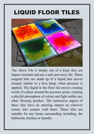 The Akwa Tile is simply one of a kind, they are
impact resistant and are a safe non-toxic tile. These
magical tiles are made up of a liquid that moves
around, similar to a lava lamp, when pressure is
applied. The liquid in the floor tile moves creating
swirls of colour around the pressure point, creating
a playful atmosphere of colour and light unlike any
other flooring product. The interactive aspect of
these tiles have an amazing impact on whoever
comes into contact with them. These tiles are
suitable for any home surrounding including, the
bathroom, kitchen or laundry.
 