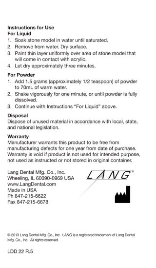 Instructions for Use
For Liquid
1. 	Soak stone model in water until saturated.
2. 	Remove from water. Dry surface.
3. 	Paint thin layer uniformly over area of stone model that
will come in contact with acrylic.
4. 	Let dry approximately three minutes.
For Powder
1. 	Add 1.5 grams (approximately 1/2 teaspoon) of powder
to 70mL of warm water.
2. 	Shake vigorously for one minute, or until powder is fully
dissolved.
3. 	Continue with Instructions “For Liquid” above.
Disposal
Dispose of unused material in accordance with local, state,
and national legislation.
Warranty
Manufacturer warrants this product to be free from
manufacturing defects for one year from date of purchase.
Warranty is void if product is not used for intended purpose,
not used as instructed or not stored in original container.
Lang Dental Mfg. Co., Inc. 			
Wheeling, IL 60090-0969 USA
www.LangDental.com
Made in USA
Ph 847-215-6622
Fax 847-215-6678
© 2013 Lang Dental Mfg. Co., Inc. LANG is a registered trademark of Lang Dental
Mfg. Co., Inc. All rights reserved.
LDD 22 R.5
 