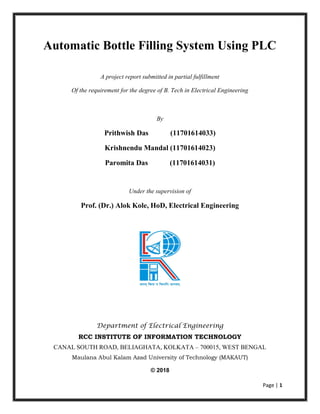 Page | 1
Automatic Bottle Filling System Using PLC
A project report submitted in partial fulfillment
Of the requirement for the degree of B. Tech in Electrical Engineering
By
Prithwish Das (11701614033)
Krishnendu Mandal (11701614023)
Paromita Das (11701614031)
Under the supervision of
Prof. (Dr.) Alok Kole, HoD, Electrical Engineering
Department of Electrical Engineering
RCC INSTITUTE OF INFORMATION TECHNOLOGY
CANAL SOUTH ROAD, BELIAGHATA, KOLKATA – 700015, WEST BENGAL
Maulana Abul Kalam Azad University of Technology (MAKAUT)
© 2018
 