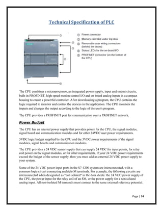 Page | 14
Technical Specification of PLC
The CPU combines a microprocessor, an integrated power supply, input and output circuits,
built-in PROFINET, high speed motion control I/O and on board analog inputs in a compact
housing to create a powerful controller. After downloading a program, the CPU contains the
logic required to monitor and control the devices in the application. The CPU monitors the
imputs and changes the output according to the logic of the user's program.
The CPU provides a PROFINET port for communication over a PROFINET network.
Power Budget
The CPU has an internal power supply that provides power for the CPU, the signal modules,
signal board and communication modules and for other 24VDC user power requirements.
5VDC logic budget supplied by the CPU and the 5VDC power requirements of the signal
modules, signal boards and communication modules.
The CPU provides a 24 VDC sensor supply that can supply 24 VDC for input points, for relay
coil power on the signal modules, or for other requirements. If your 24 VDC power requirements
exceed the budget of the sensor supply, then you must add an external 24 VDC power supply to
your system.
Some of the 24 VDC power input ports in the S7-1200 system are interconnected, with a
common logic circuit connecting multiple M terminals. For example, the following circuits are
interconnected when designated as "not isolated" in the data sheets: the 24 VDC power supply of
the CPU, the power input for the relay coil of an SM, or the power supply for a nonisolated
analog input. All non-isolated M terminals must connect to the same external reference potential.
 