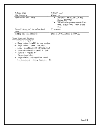 Page | 16
Voltage range 85 to 264 VAC
Line frequency 47 to 63 Hz
Input current (max. load)  CPU only – 100 mA at 120VAC;
50mA at 240 VAC
 CPU with all expansion accessories –
300mA at 120 VAC; 150mA at 240
VAC
Ground leakage, AC line to functional
earth
0.5 mA max.
Hold up time (loss of power) 20ms at 120 VAC; 80ms at 240 VAC
Digital Inputs and Outputs:-
 Number of inputs: 14
 Rated voltage: 24 VDC at 4 mA, nominal
 Surge voltage: 35 VDC for 0.5 sec
 Logic 1 signal (min.): 15 VDC at 2.5 mA
 Logic 0 signal (max.): 5 VDC at 1 mA
 Number of outputs: 10
 Current (max.): 2A
 Surge current: 7A with contacts closed
 Maximum relay switching frequency: 1 Hz
 