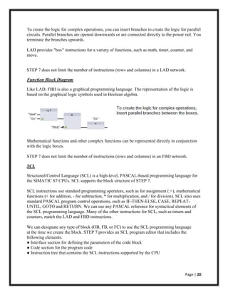 Page | 20
To create the logic for complex operations, you can insert branches to create the logic for parallel
circuits. Parallel branches are opened downwards or are connected directly to the power rail. You
terminate the branches upwards.
LAD provides "box" instructions for a variety of functions, such as math, timer, counter, and
move.
STEP 7 does not limit the number of instructions (rows and columns) in a LAD network.
Function Block Diagram
Like LAD, FBD is also a graphical programming language. The representation of the logic is
based on the graphical logic symbols used in Boolean algebra.
Mathematical functions and other complex functions can be represented directly in conjunction
with the logic boxes.
STEP 7 does not limit the number of instructions (rows and columns) in an FBD network.
SCL
Structured Control Language (SCL) is a high-level, PASCAL-based programming language for
the SIMATIC S7 CPUs. SCL supports the block structure of STEP 7.
SCL instructions use standard programming operators, such as for assignment (:=), mathematical
functions (+ for addition, - for subtraction, * for multiplication, and / for division). SCL also uses
standard PASCAL program control operations, such as IF-THEN-ELSE, CASE, REPEAT-
UNTIL, GOTO and RETURN. We can use any PASCAL reference for syntactical elements of
the SCL programming language. Many of the other instructions for SCL, such as timers and
counters, match the LAD and FBD instructions.
We can designate any type of block (OB, FB, or FC) to use the SCL programming language
at the time we create the block. STEP 7 provides an SCL program editor that includes the
following elements:
● Interface section for defining the parameters of the code block
● Code section for the program code
● Instruction tree that contains the SCL instructions supported by the CPU
 