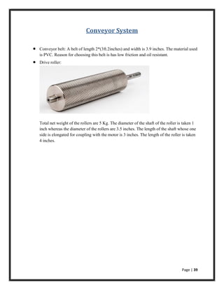 Page | 39
Conveyor System
 Conveyor belt: A belt of length 2*(3ft.2inches) and width is 3.9 inches. The material used
is PVC. Reason for choosing this belt is has low friction and oil resistant.
 Drive roller:
Total net weight of the rollers are 5 Kg. The diameter of the shaft of the roller is taken 1
inch whereas the diameter of the rollers are 3.5 inches. The length of the shaft whose one
side is elongated for coupling with the motor is 3 inches. The length of the roller is taken
4 inches.
 