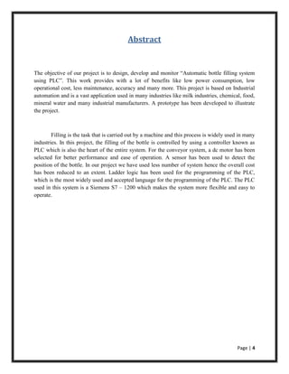 Page | 4
Abstract
The objective of our project is to design, develop and monitor “Automatic bottle filling system
using PLC”. This work provides with a lot of benefits like low power consumption, low
operational cost, less maintenance, accuracy and many more. This project is based on Industrial
automation and is a vast application used in many industries like milk industries, chemical, food,
mineral water and many industrial manufacturers. A prototype has been developed to illustrate
the project.
Filling is the task that is carried out by a machine and this process is widely used in many
industries. In this project, the filling of the bottle is controlled by using a controller known as
PLC which is also the heart of the entire system. For the conveyor system, a dc motor has been
selected for better performance and ease of operation. A sensor has been used to detect the
position of the bottle. In our project we have used less number of system hence the overall cost
has been reduced to an extent. Ladder logic has been used for the programming of the PLC,
which is the most widely used and accepted language for the programming of the PLC. The PLC
used in this system is a Siemens S7 – 1200 which makes the system more flexible and easy to
operate.
 