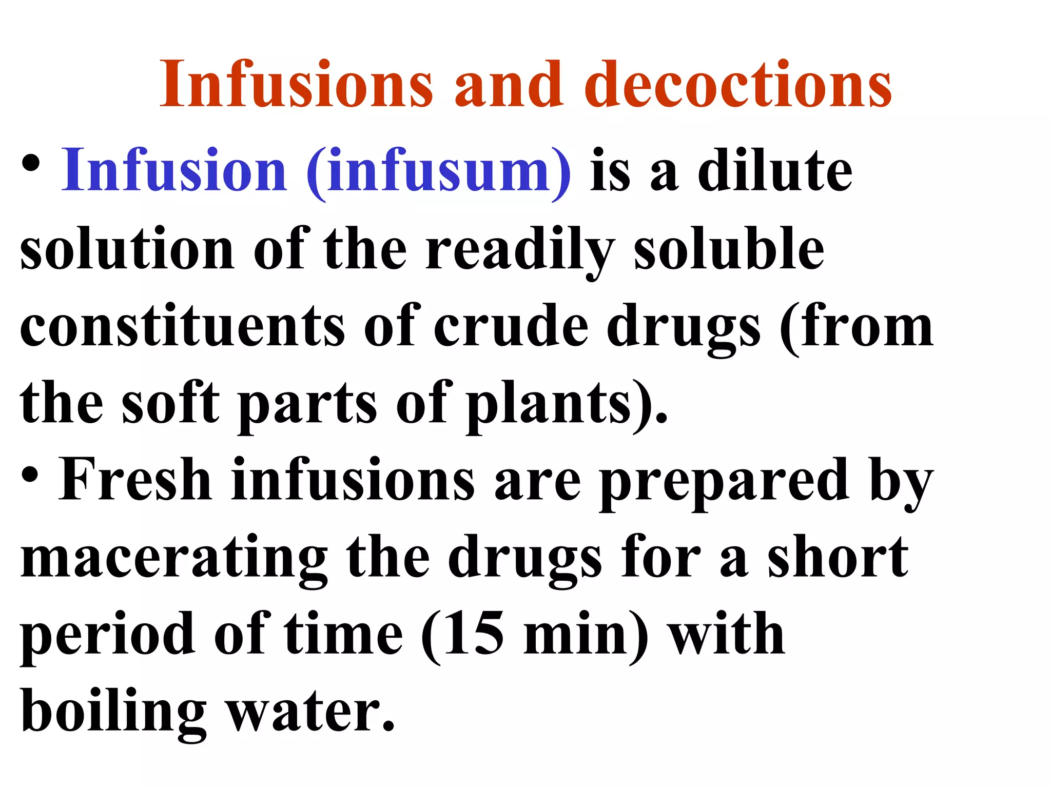 Infusions and decoctions
• Infusion (infusum) is a dilute
solution of the readily soluble
constituents of crude drugs (from
the soft parts of plants).
• Fresh infusions are prepared by
macerating the drugs for a short
period of time (15 min) with
boiling water.
 