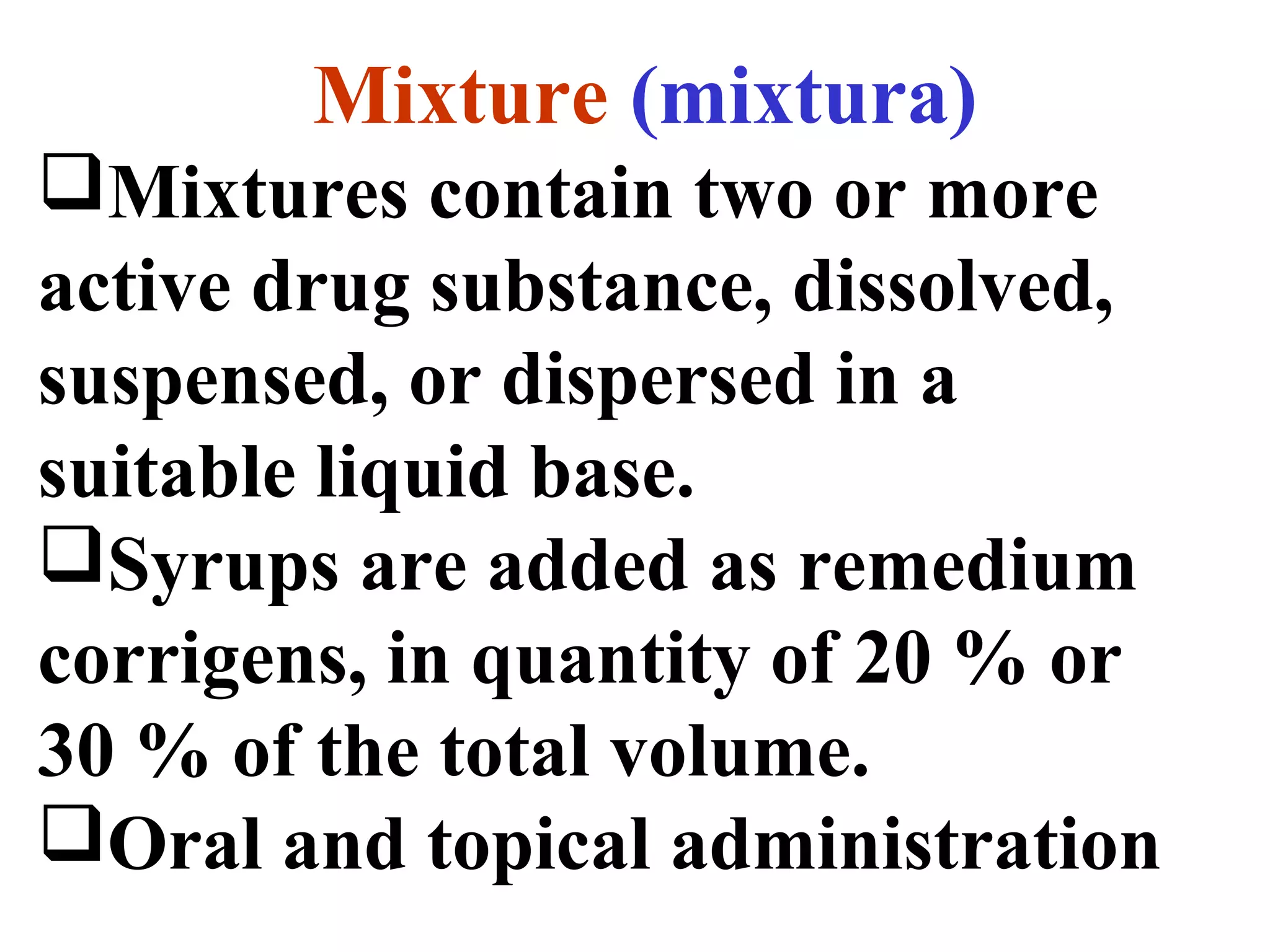 Mixture (mixtura)
Mixtures contain two or more
active drug substance, dissolved,
suspensed, or dispersed in a
suitable liquid base.
Syrups are added as remedium
corrigens, in quantity of 20 % or
30 % of the total volume.
Oral and topical administration
 