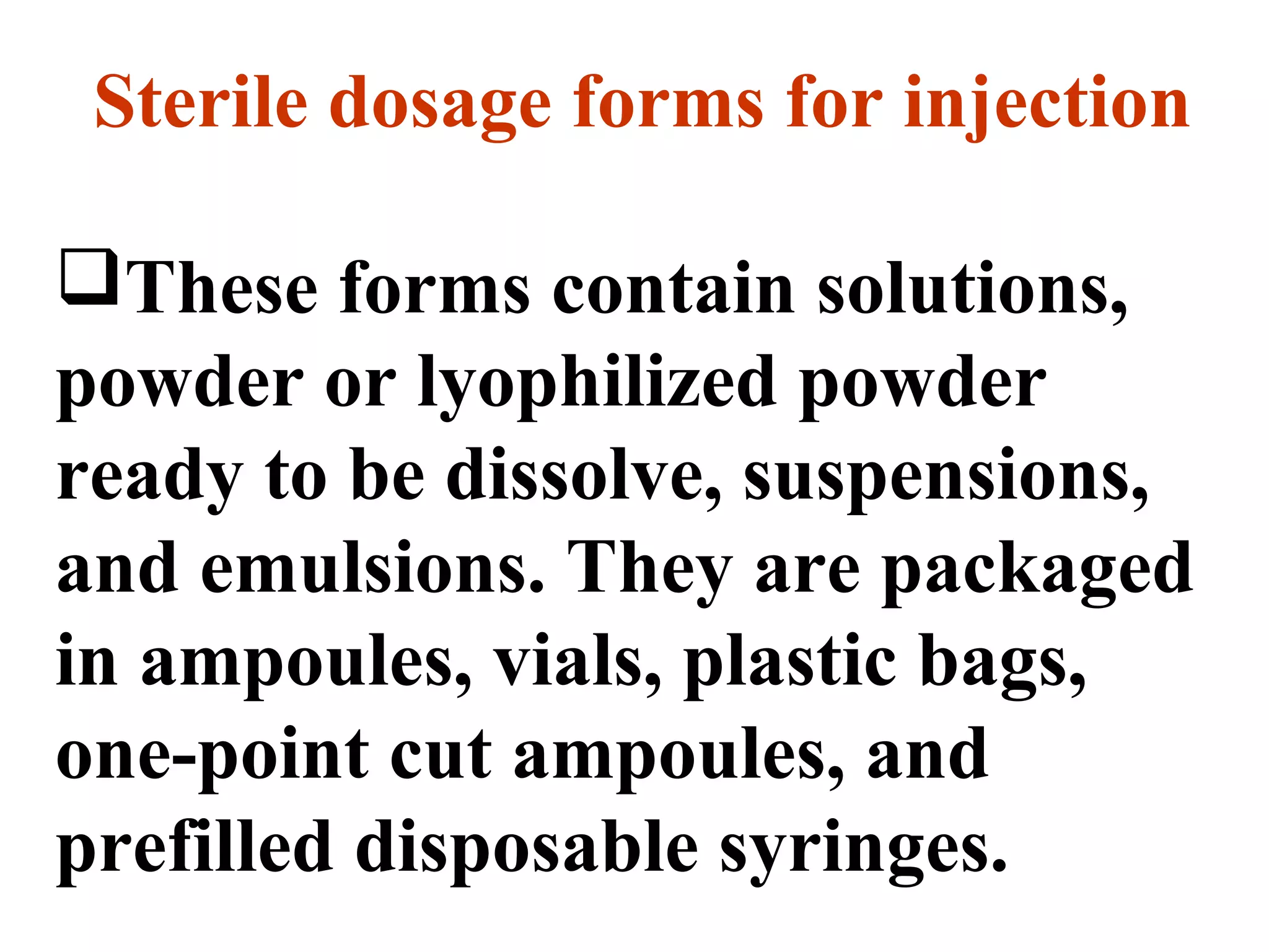 Sterile dosage forms for injection
These forms contain solutions,
powder or lyophilized powder
ready to be dissolve, suspensions,
and emulsions. They are packaged
in ampoules, vials, plastic bags,
one-point cut ampoules, and
prefilled disposable syringes.
 