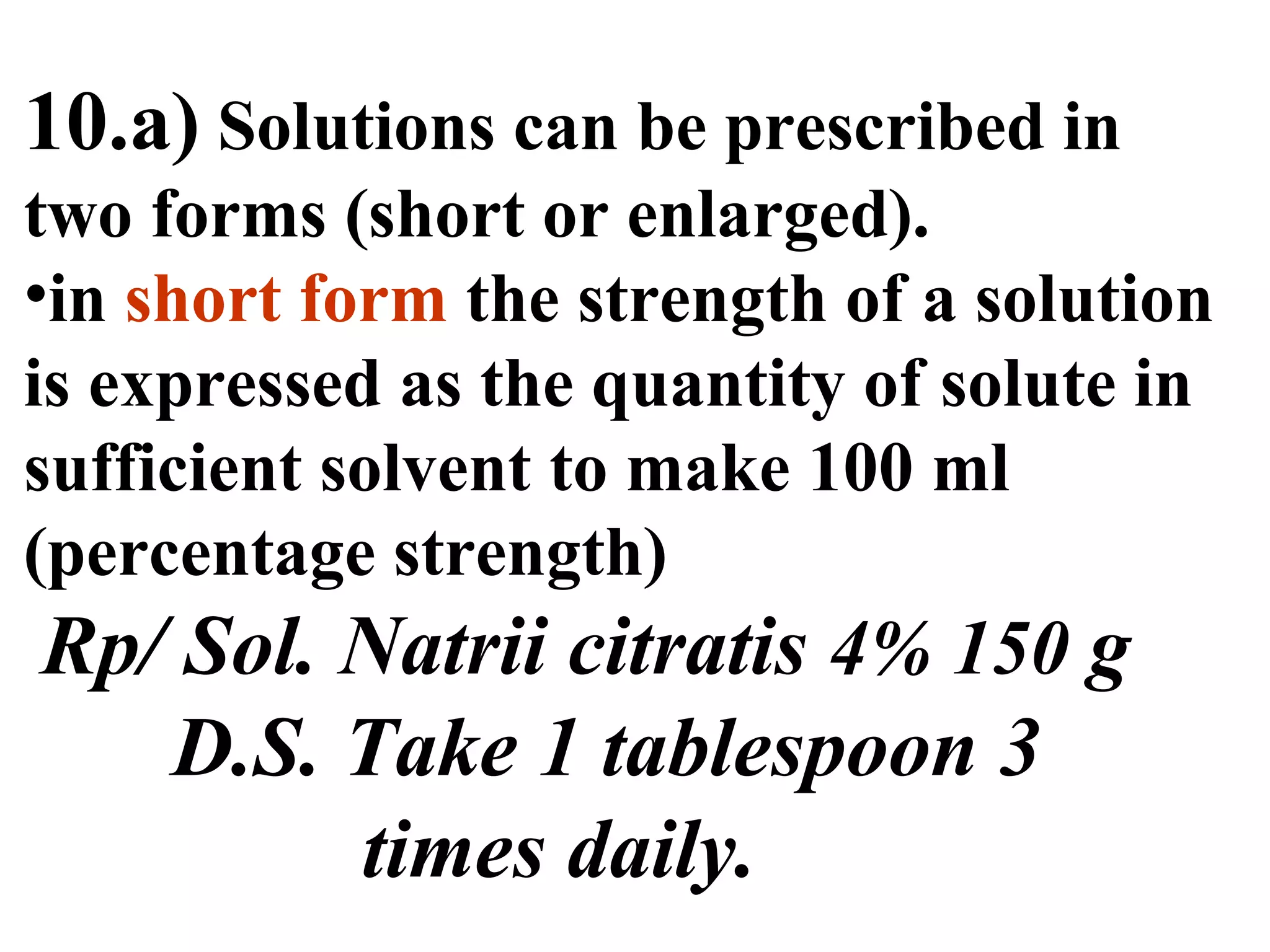 10.a) Solutions can be prescribed in
two forms (short or enlarged).
•in short form the strength of a solution
is expressed as the quantity of solute in
sufficient solvent to make 100 ml
(percentage strength)
Rp/ Sol. Natrii citratis 4% 150 g
D.S. Take 1 tablespoon 3
times daily.
 