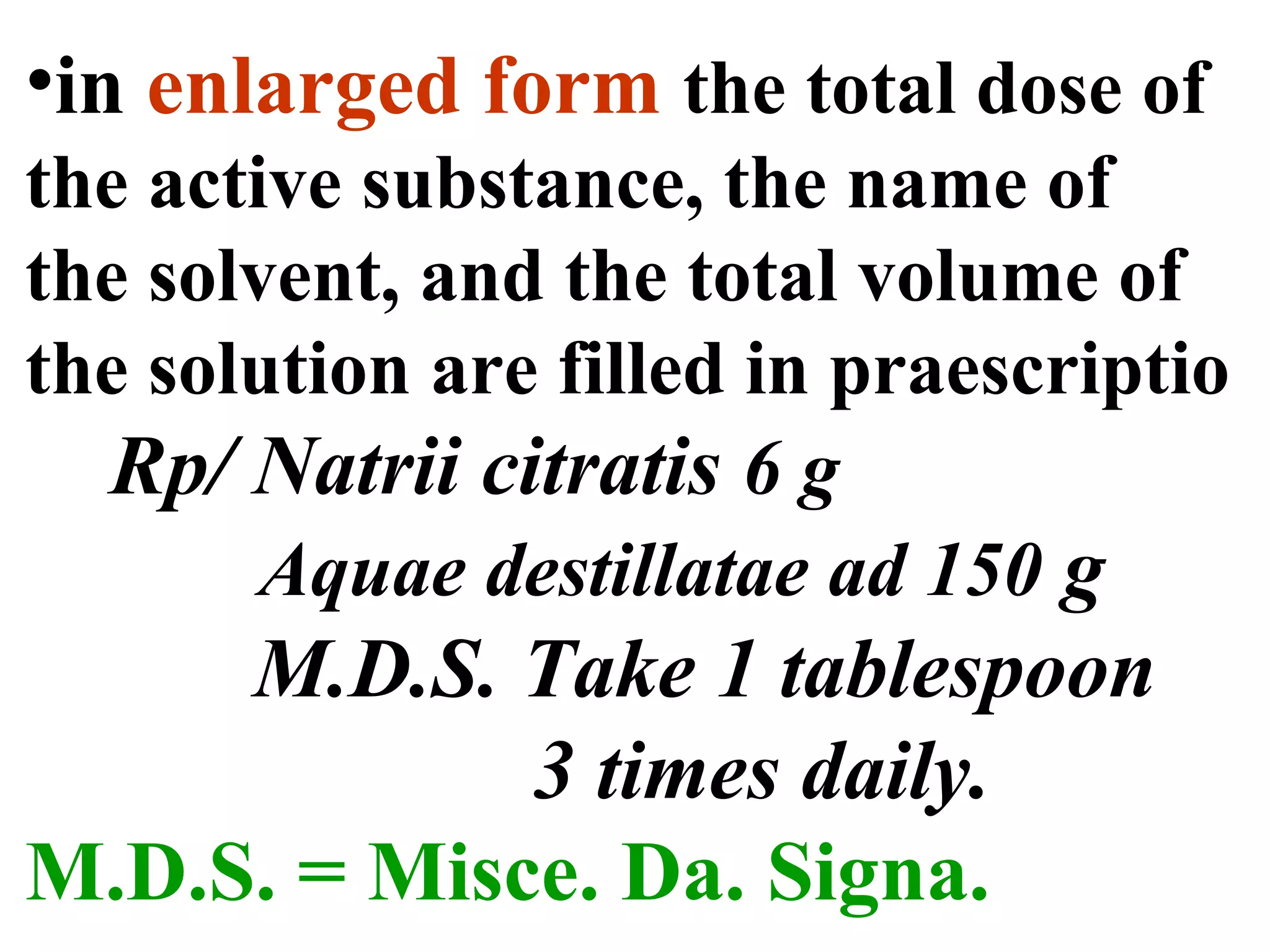 •in enlarged form the total dose of
the active substance, the name of
the solvent, and the total volume of
the solution are filled in praescriptio
Rp/ Natrii citratis 6 g
Aquae destillatae ad 150 g
M.D.S. Take 1 tablespoon
3 times daily.
M.D.S. = Misce. Da. Signa.
 