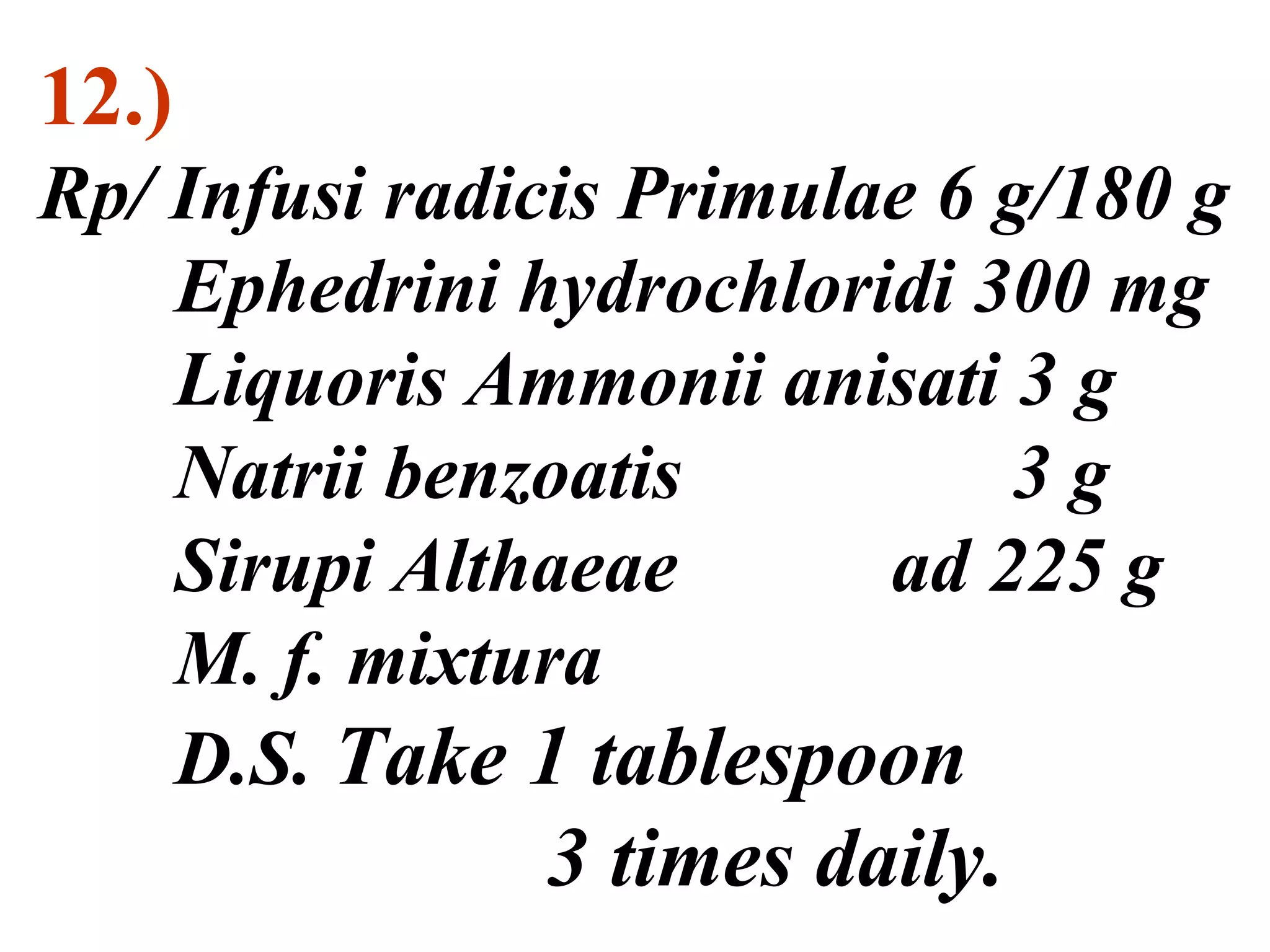 12.)
Rp/ Infusi radicis Primulae 6 g/180 g
Ephedrini hydrochloridi 300 mg
Liquoris Ammonii anisati 3 g
Natrii benzoatis 3 g
Sirupi Althaeae ad 225 g
M. f. mixtura
D.S. Take 1 tablespoon
3 times daily.
 