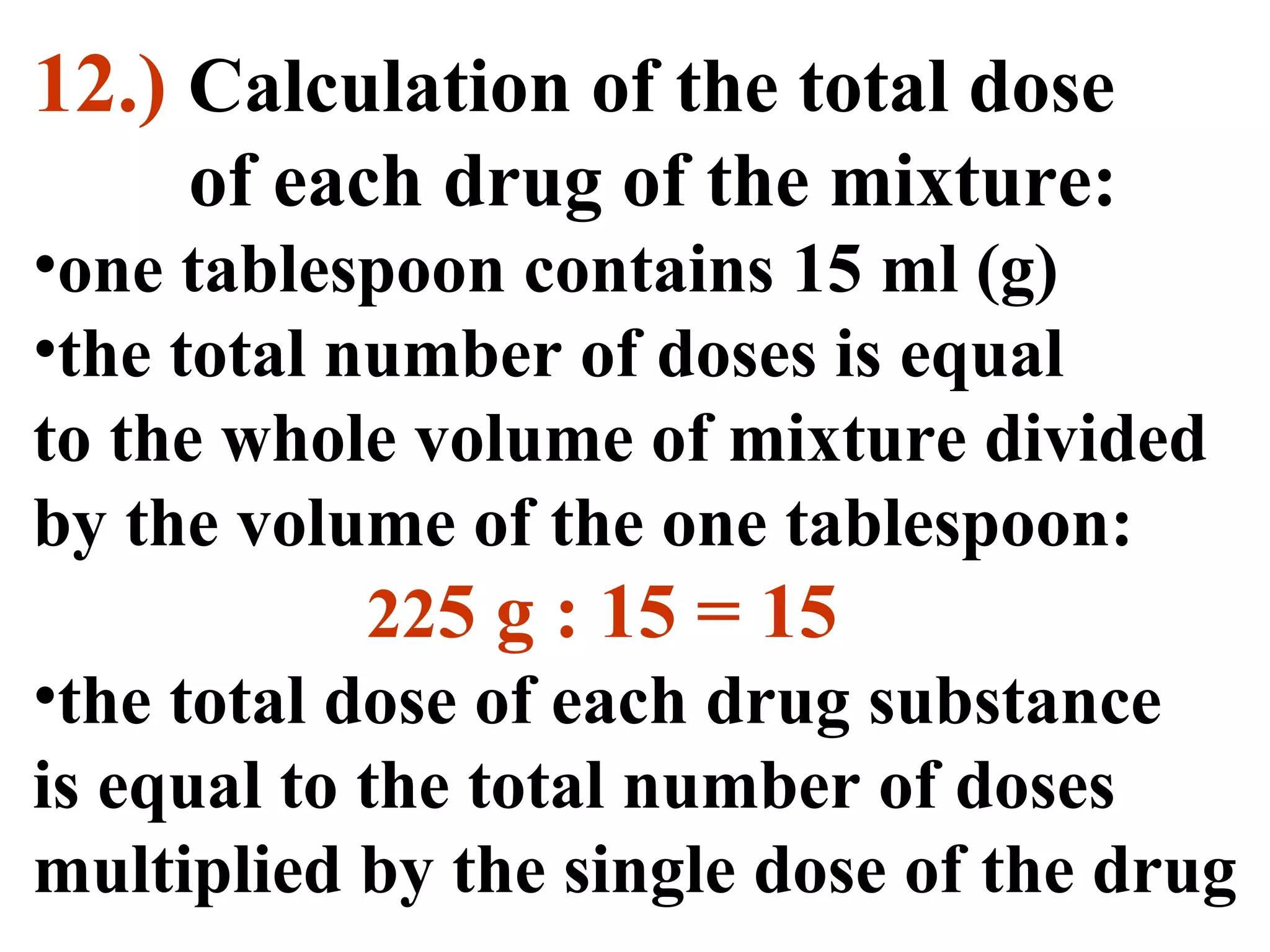 12.) Calculation of the total dose
of each drug of the mixture:
•one tablespoon contains 15 ml (g)
•the total number of doses is equal
to the whole volume of mixture divided
by the volume of the one tablespoon:
225 g : 15 = 15
•the total dose of each drug substance
is equal to the total number of doses
multiplied by the single dose of the drug
 