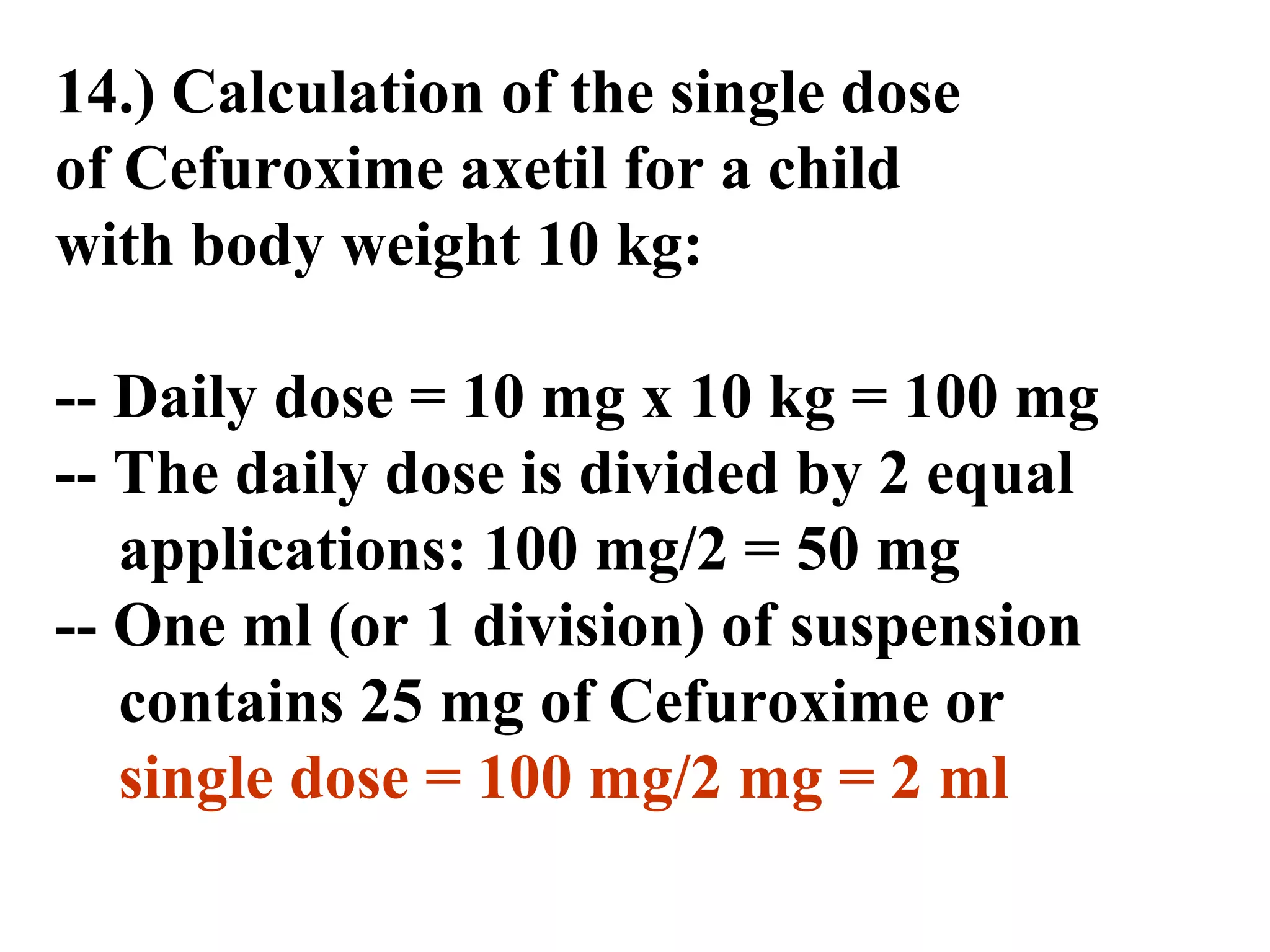 14.) Calculation of the single dose
of Cefuroxime axetil for a child
with body weight 10 kg:
-- Daily dose = 10 mg x 10 kg = 100 mg
-- The daily dose is divided by 2 equal
applications: 100 mg/2 = 50 mg
-- One ml (or 1 division) of suspension
contains 25 mg of Cefuroxime or
single dose = 100 mg/2 mg = 2 ml
 