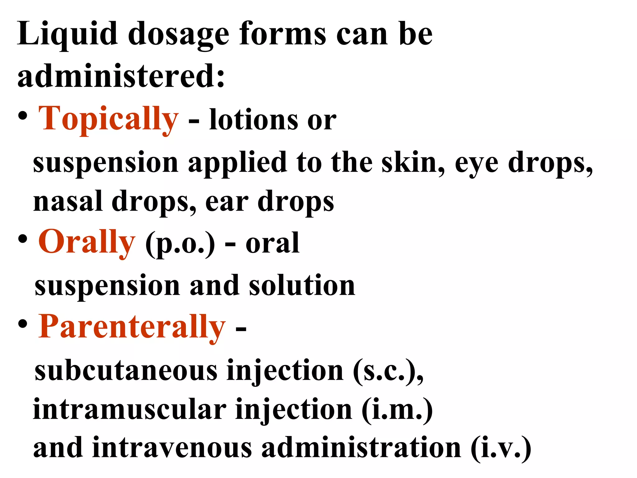 Liquid dosage forms can be
administered:
• Topically - lotions or
suspension applied to the skin, eye drops,
nasal drops, ear drops
• Orally (p.o.) - oral
suspension and solution
• Parenterally -
subcutaneous injection (s.c.),
intramuscular injection (i.m.)
and intravenous administration (i.v.)
 
